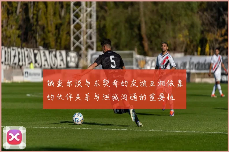 钱查尔谈与东契奇的友谊互相依靠的伙伴关系与坦诚沟通的重要性