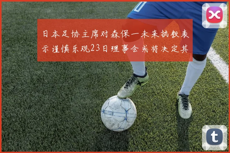 日本足协主席对森保一未来执教表示谨慎乐观23日理事会或将决定其去留