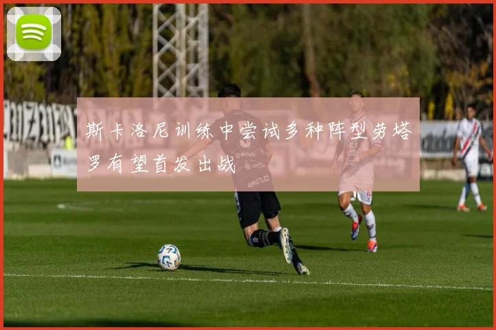 斯卡洛尼训练中尝试多种阵型劳塔罗有望首发出战