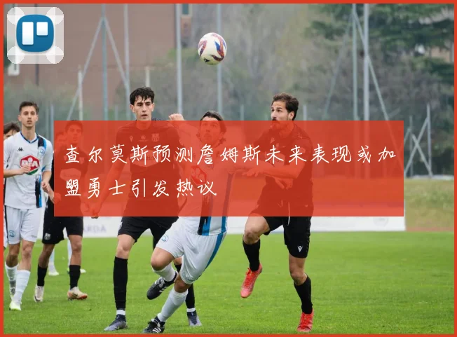查尔莫斯预测詹姆斯未来表现或加盟勇士引发热议