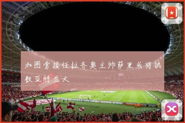 加图索接任拉齐奥主帅萨里或将执教亚特兰大
