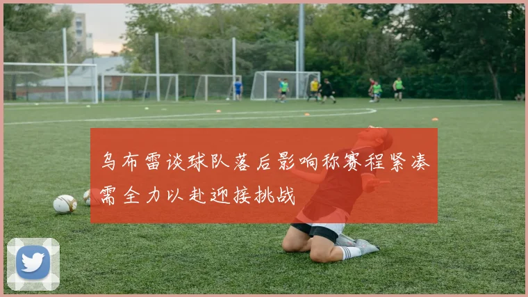 乌布雷谈球队落后影响称赛程紧凑需全力以赴迎接挑战