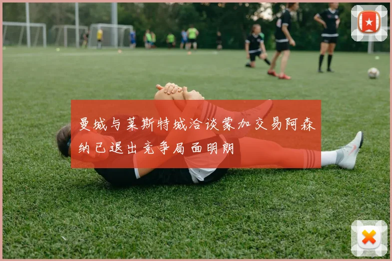 曼城与莱斯特城洽谈蒙加交易阿森纳已退出竞争局面明朗