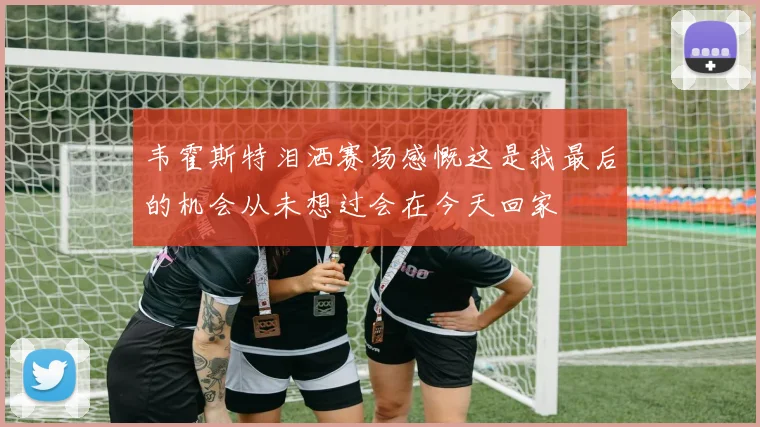 韦霍斯特泪洒赛场感慨这是我最后的机会从未想过会在今天回家